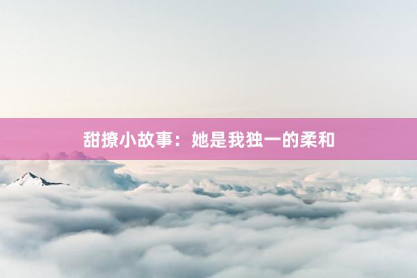 甜撩小故事:她是我独一的柔和